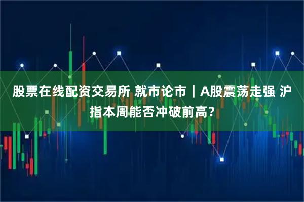 股票在线配资交易所 就市论市｜A股震荡走强 沪指本周能否冲破前高？