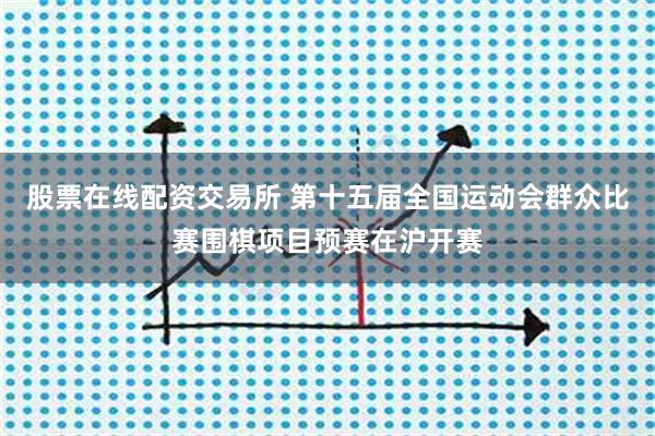 股票在线配资交易所 第十五届全国运动会群众比赛围棋项目预赛在沪开赛