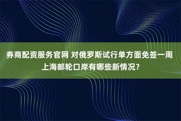 券商配资服务官网 对俄罗斯试行单方面免签一周 上海邮轮口岸有哪些新情况？