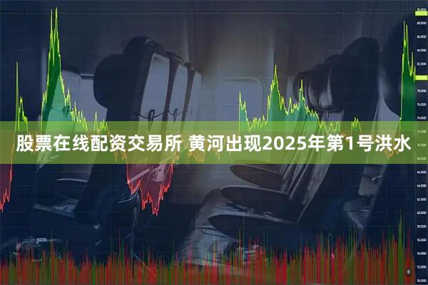 股票在线配资交易所 黄河出现2025年第1号洪水