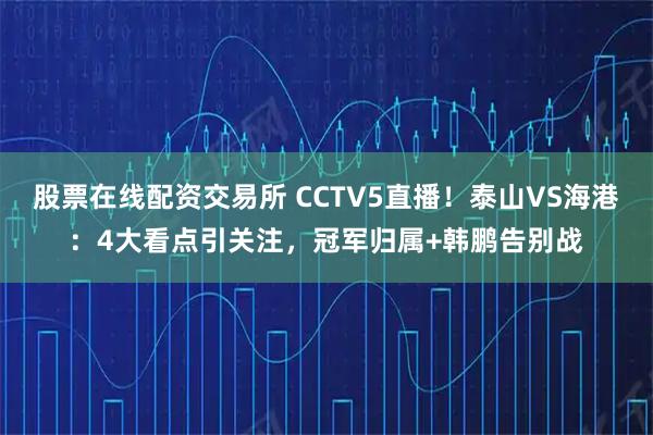 股票在线配资交易所 CCTV5直播!泰山VS海港:4大看点引关注,冠军归属+韩鹏告别战