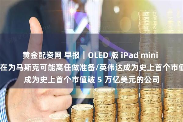 黄金配资网 早报|OLED 版 iPad mini 或明年发布/特斯拉已在为马斯克可能离任做准备/英伟达成为史上首个市值破 5 万亿美元的公司
