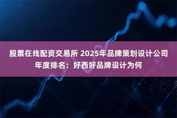 股票在线配资交易所 2025年品牌策划设计公司年度排名:好西好品牌设计为何
