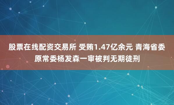 股票在线配资交易所 受贿1.47亿余元 青海省委原常委杨发森一审被判无期徒刑