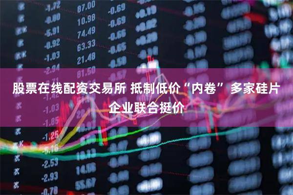 股票在线配资交易所 抵制低价“内卷” 多家硅片企业联合挺价