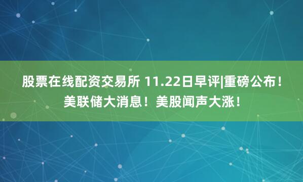 股票在线配资交易所 11.22日早评|重磅公布!美联储大消息!美股闻声大涨!