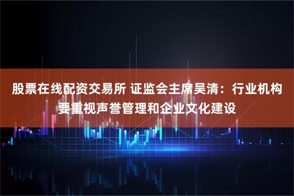 股票在线配资交易所 证监会主席吴清:行业机构要重视声誉管理和企业文化建设